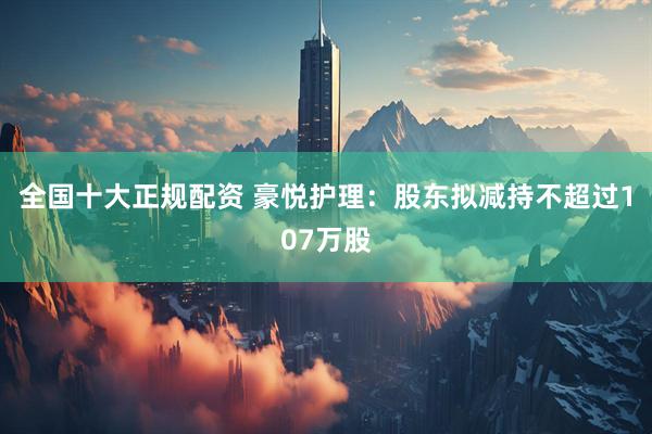 全国十大正规配资 豪悦护理：股东拟减持不超过107万股