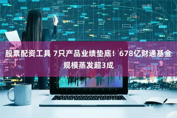股票配资工具 7只产品业绩垫底！678亿财通基金规模蒸发超3成