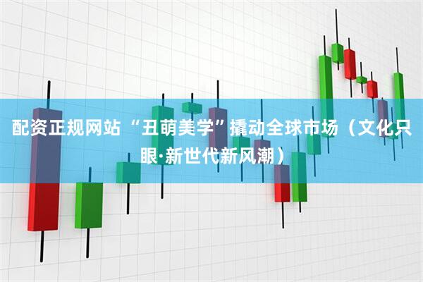 配资正规网站 “丑萌美学”撬动全球市场（文化只眼·新世代新风潮）