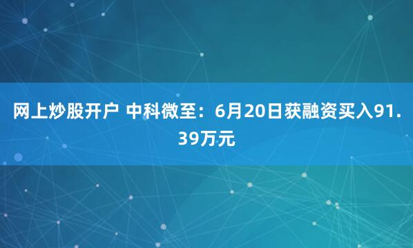 网上炒股开户 中科微至：6月20日获融资买入91.39万元