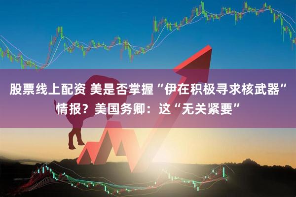 股票线上配资 美是否掌握“伊在积极寻求核武器”情报？美国务卿：这“无关紧要”