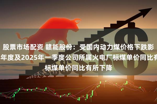 股票市场配资 赣能股份：受国内动力煤价格下跌影响2024年度及2025年一季度公司所属火电厂标煤单价同比有所下降
