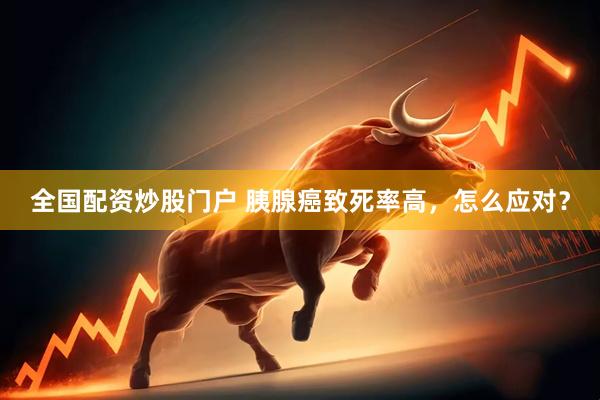 全国配资炒股门户 胰腺癌致死率高，怎么应对？