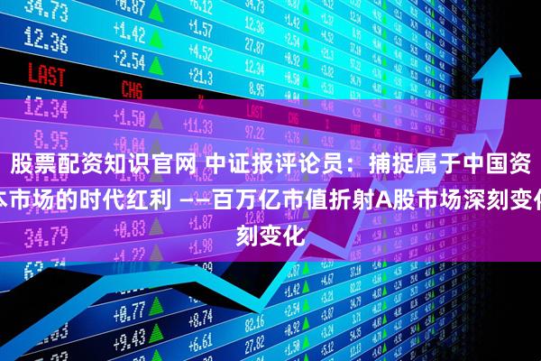 股票配资知识官网 中证报评论员：捕捉属于中国资本市场的时代红利 ——百万亿市值折射A股市场深刻变化