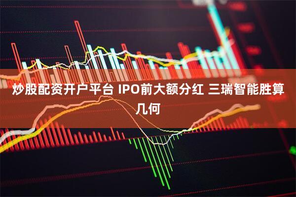 炒股配资开户平台 IPO前大额分红 三瑞智能胜算几何