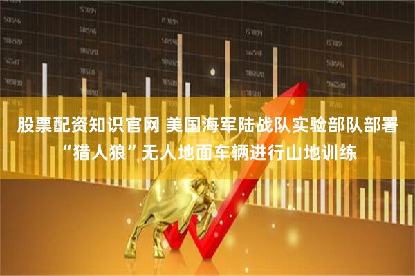 股票配资知识官网 美国海军陆战队实验部队部署“猎人狼”无人地面车辆进行山地训练