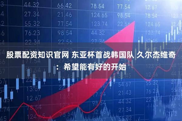 股票配资知识官网 东亚杯首战韩国队 久尔杰维奇：希望能有好的开始