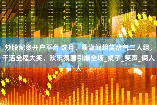 炒股配资开户平台 沈月、翟潇闻组笑岔气二人组，干活全程大笑，欢乐氛围引爆全场_桌子_笑声_俩人