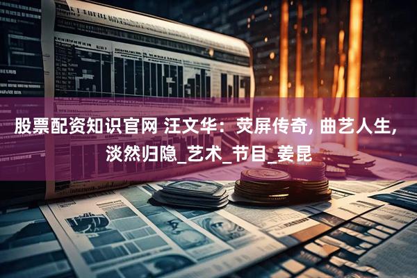 股票配资知识官网 汪文华：荧屏传奇, 曲艺人生, 淡然归隐_艺术_节目_姜昆