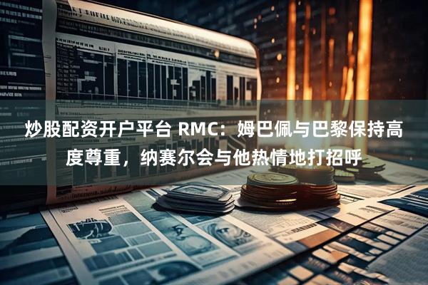 炒股配资开户平台 RMC：姆巴佩与巴黎保持高度尊重，纳赛尔会与他热情地打招呼