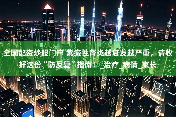 全国配资炒股门户 紫癜性肾炎越复发越严重，请收好这份“防反复”指南！_治疗_病情_家长