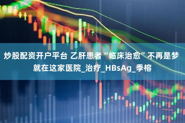 炒股配资开户平台 乙肝患者“临床治愈”不再是梦 就在这家医院_治疗_HBsAg_季榕
