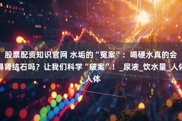 股票配资知识官网 水垢的“冤案”：喝硬水真的会得肾结石吗？让我们科学“破案”！_尿液_饮水量_人体