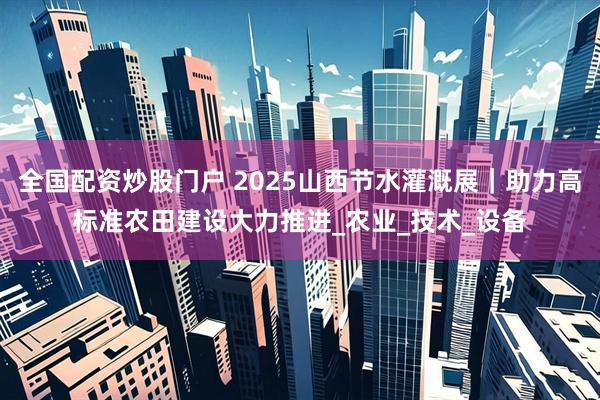 全国配资炒股门户 2025山西节水灌溉展｜助力高标准农田建设大力推进_农业_技术_设备