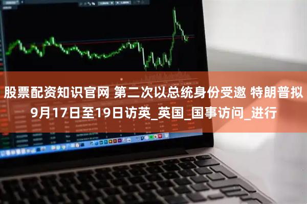 股票配资知识官网 第二次以总统身份受邀 特朗普拟9月17日至19日访英_英国_国事访问_进行