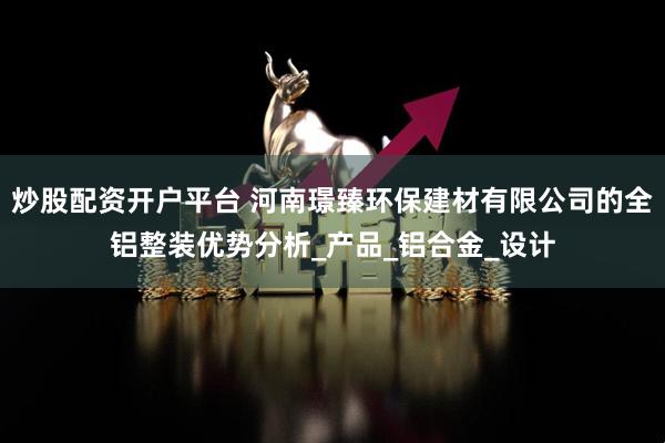 炒股配资开户平台 河南璟臻环保建材有限公司的全铝整装优势分析_产品_铝合金_设计