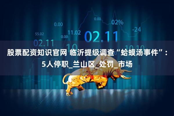 股票配资知识官网 临沂提级调查“蛤蟆汤事件”：5人停职_兰山区_处罚_市场