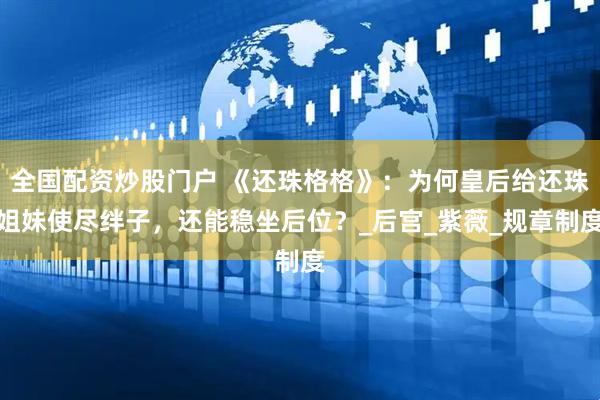 全国配资炒股门户 《还珠格格》：为何皇后给还珠姐妹使尽绊子，还能稳坐后位？_后宫_紫薇_规章制度