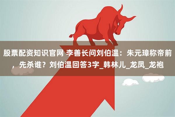 股票配资知识官网 李善长问刘伯温：朱元璋称帝前，先杀谁？刘伯温回答3字_韩林儿_龙凤_龙袍