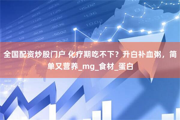 全国配资炒股门户 化疗期吃不下？升白补血粥，简单又营养_mg_食材_蛋白