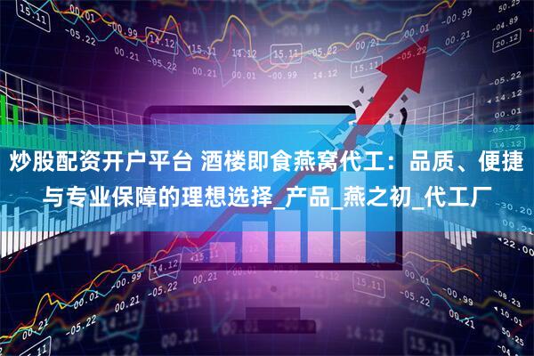 炒股配资开户平台 酒楼即食燕窝代工：品质、便捷与专业保障的理想选择_产品_燕之初_代工厂