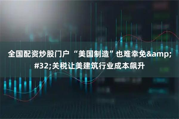 全国配资炒股门户 “美国制造”也难幸免&#32;关税让美建筑行业成本飙升