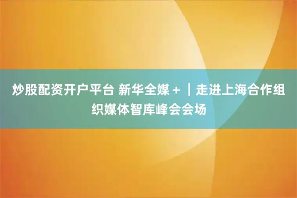 炒股配资开户平台 新华全媒＋｜走进上海合作组织媒体智库峰会会场