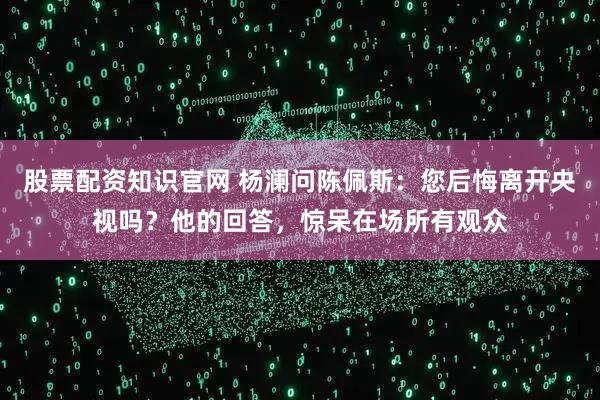 股票配资知识官网 杨澜问陈佩斯：您后悔离开央视吗？他的回答，惊呆在场所有观众