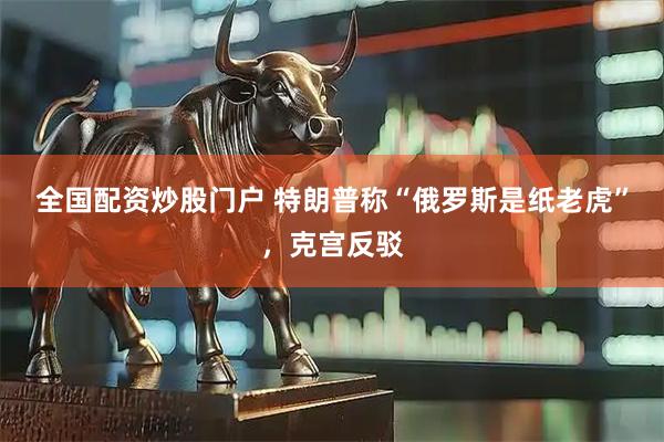 全国配资炒股门户 特朗普称“俄罗斯是纸老虎”，克宫反驳