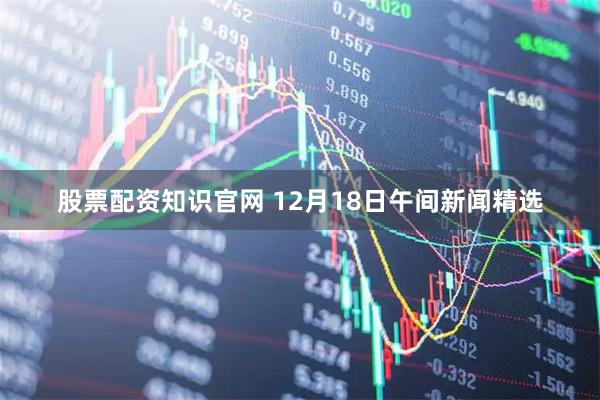 股票配资知识官网 12月18日午间新闻精选