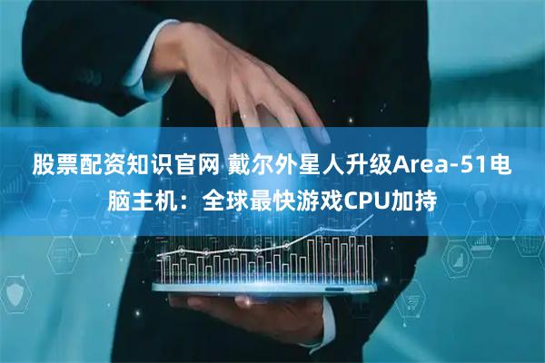 股票配资知识官网 戴尔外星人升级Area-51电脑主机：全球最快游戏CPU加持