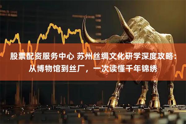 股票配资服务中心 苏州丝绸文化研学深度攻略：从博物馆到丝厂，一次读懂千年锦绣