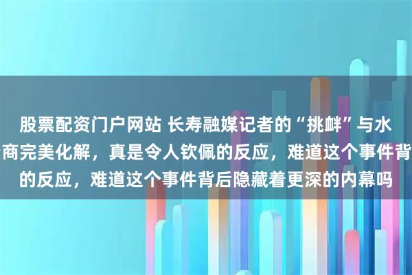 股票配资门户网站 长寿融媒记者的“挑衅”与水平，林雨薇的智慧与情商完美化解，真是令人钦佩的反应，难道这个事件背后隐藏着更深的内幕吗