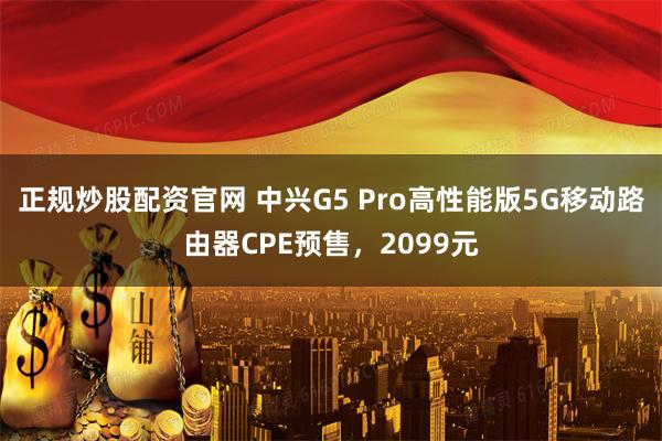 正规炒股配资官网 中兴G5 Pro高性能版5G移动路由器CPE预售，2099元