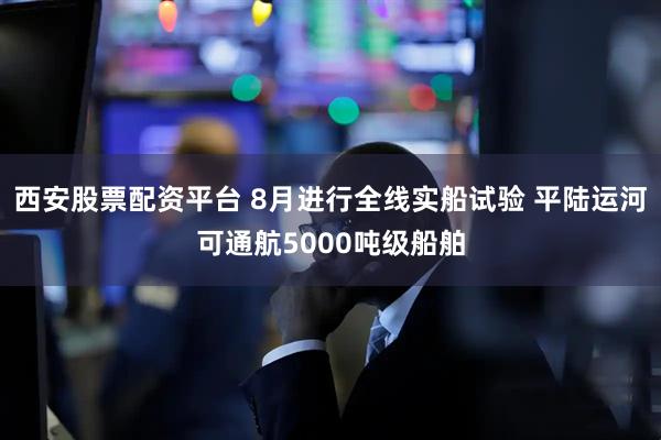 西安股票配资平台 8月进行全线实船试验 平陆运河可通航5000吨级船舶