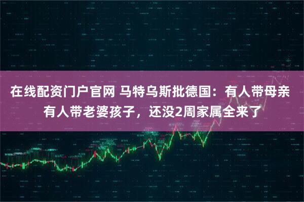 在线配资门户官网 马特乌斯批德国：有人带母亲 有人带老婆孩子，还没2周家属全来了
