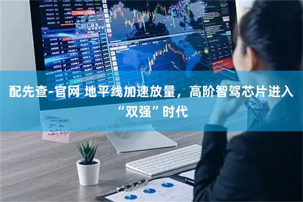 配先查-官网 地平线加速放量，高阶智驾芯片进入“双强”时代
