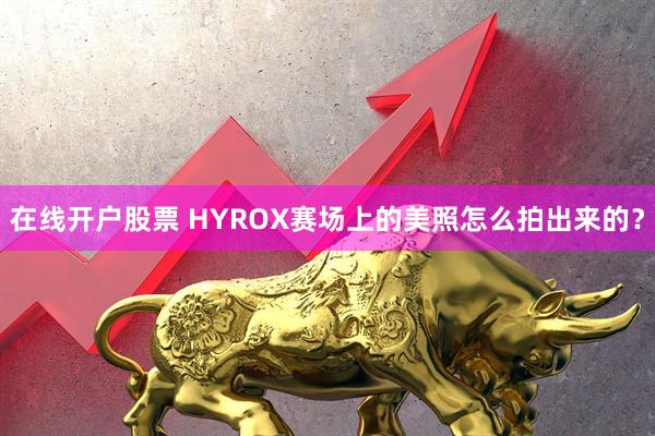 在线开户股票 HYROX赛场上的美照怎么拍出来的？
