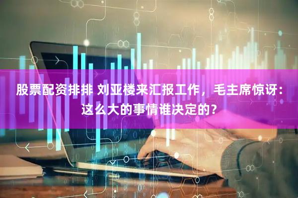股票配资排排 刘亚楼来汇报工作，毛主席惊讶：这么大的事情谁决定的？