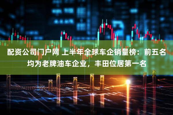 配资公司门户网 上半年全球车企销量榜:前五名均为老牌油车企业,丰田位居第一名