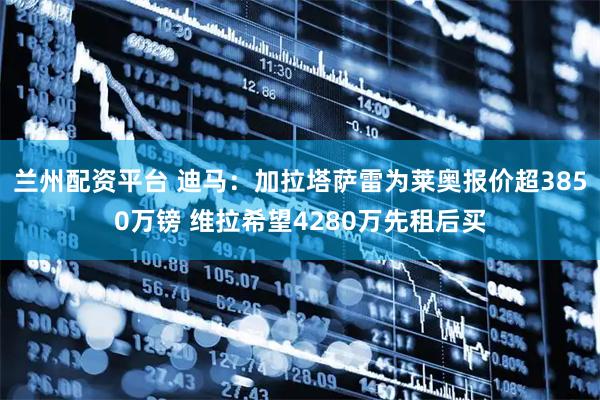 兰州配资平台 迪马：加拉塔萨雷为莱奥报价超3850万镑 维拉希望4280万先租后买