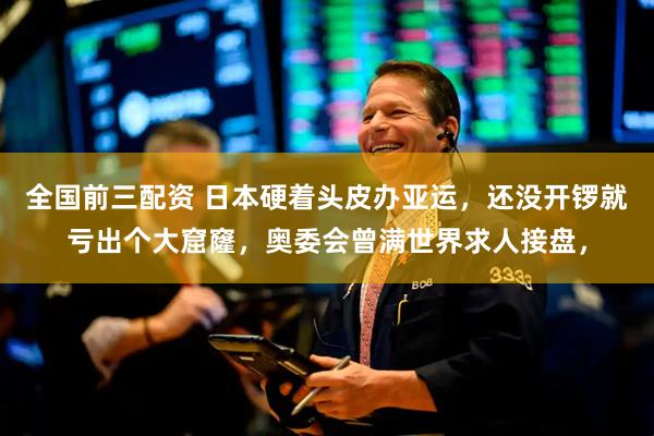 全国前三配资 日本硬着头皮办亚运,还没开锣就亏出个大窟窿,奥委会曾满世界求人接盘,
