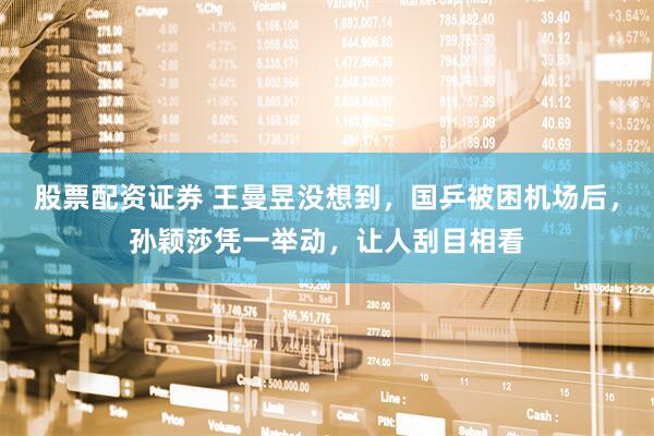 股票配资证券 王曼昱没想到，国乒被困机场后，孙颖莎凭一举动，让人刮目相看