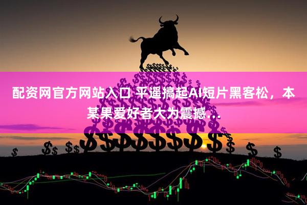 配资网官方网站入口 平遥搞起AI短片黑客松，本某果爱好者大为震撼…