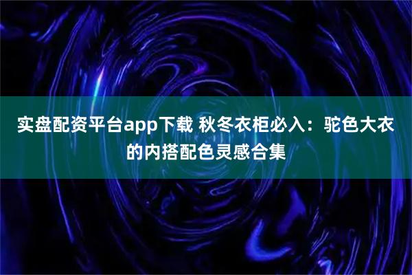 实盘配资平台app下载 秋冬衣柜必入:驼色大衣的内搭配色灵感合集