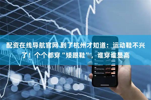 配资在线导航官网 到了杭州才知道:运动鞋不兴了!个个都穿“矮跟鞋”,谁穿谁显高