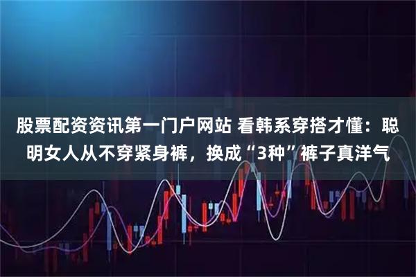 股票配资资讯第一门户网站 看韩系穿搭才懂：聪明女人从不穿紧身裤，换成“3种”裤子真洋气